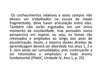 Os conhecimentos relativos a estes campos não
devem ser trabalhados na escola de modo
fragmentado, deve haver articulação entre eles.
Também não serão esgotados em um único
momento da escolaridade, mas pensados numa
perspectiva em espiral, ou seja, os temas são
retomados e ampliados ao longo dos anos de
escolarização. Assim, a maioria destes direitos de
aprendizagem deverá ser abordada nos anos 1, 2 e
3, sem ainda ser consolidados, pois continuarão a
ser retomados e ampliados e todo ensino
fundamental (PNAIC, Unidade IV, Ano 1, p. 25)
 