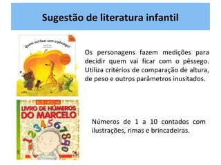 Sugestão de literatura infantil
Os personagens fazem medições para
decidir quem vai ficar com o pêssego.
Utiliza critérios de comparação de altura,
de peso e outros parâmetros inusitados.
Números de 1 a 10 contados com
ilustrações, rimas e brincadeiras.
 