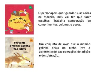O personagem quer guardar suas coisas
na mochila, mas vai ter que fazer
escolhas. Trabalha comparação de
comprimentos, volumes e pesos.
Um conjunto de ovos que a mamãe
galinha deixa no ninho leva à
apresentação das operações de adição
e de subtração.
 