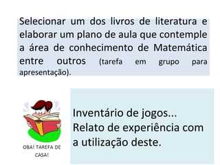 Inventário de jogos...
Relato de experiência com
a utilização deste.
Selecionar um dos livros de literatura e
elaborar um plano de aula que contemple
a área de conhecimento de Matemática
entre outros (tarefa em grupo para
apresentação).
 