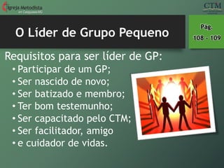 O Líder de Grupo Pequeno
em Cataguases-MG
Requisitos para ser líder de GP:
• Participar de um GP;
• Ser nascido de novo;
• Ser batizado e membro;
• Ter bom testemunho;
• Ser capacitado pelo CTM;
• Ser facilitador, amigo
• e cuidador de vidas.
Pág.
108 - 109
 