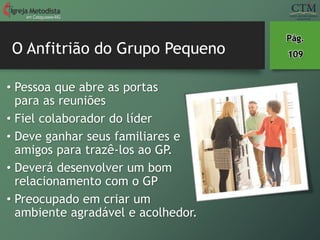 O Anfitrião do Grupo Pequeno
em Cataguases-MG
Pág.
109
• Pessoa que abre as portas
para as reuniões
• Fiel colaborador do líder
• Deve ganhar seus familiares e
amigos para trazê-los ao GP.
• Deverá desenvolver um bom
relacionamento com o GP
• Preocupado em criar um
ambiente agradável e acolhedor.
 