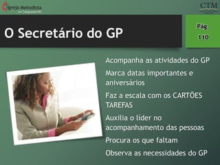 O Secretário do GP
em Cataguases-MG
Pág.
110
Acompanha as atividades do GP
Marca datas importantes e
aniversários
Faz a escala com os CARTÕES
TAREFAS
Auxilia o líder no
acompanhamento das pessoas
Procura os que faltam
Observa as necessidades do GP
 