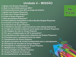 Unidade 4 – MISSÃO
1. Igreja com Grupos Pequenos
2. Qual é a base bíblica para os GPs?
3. O desenvolvimento dos GPs ao longo da história
4. Igreja com Grupos Pequenos
5. O que não é Grupo Pequeno?
6. O que é Grupo Pequeno?
7. Para que Grupos Pequenos?
8. Frutos bíblicos alcançados no dia-a-dia dos Grupos Pequenos
9. A reunião no Grupo Pequeno
10. A estrutura do Grupo Pequeno
11. A influência dos/das supervisores/ras como discipuladores/as
12. O lugar do ministério pastoral numa igreja com Grupos Pequenos
13. Os estágios da vida no Grupo Pequeno
14. Por que a multiplicação do GP é necessária?
15. A importância das metas para a liderança de Grupos Pequenos
16. Princípios para o estabelecimento de metas
17. Planejamento do Grupo Pequeno
18. Quatro princípios de caráter fundamentais para o planejamento
19. Planejando as reuniões do Grupo Pequeno
20. Planejando a multiplicação do Grupo Pequeno
21. Multiplicando o Grupo Pequeno
22. Como proteger seu Grupo Pequeno
23. Grupos Pequenos de Crianças
24. Aconselhamento no discipulado
Pág.
93 a 146
 