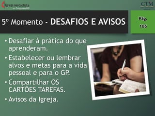 5º Momento - DESAFIOS E AVISOS
• Desafiar à prática do que
aprenderam.
• Estabelecer ou lembrar
alvos e metas para a vida
pessoal e para o GP.
• Compartilhar OS
CARTÕES TAREFAS.
• Avisos da Igreja.
em Cataguases-MG
Pág.
106
 