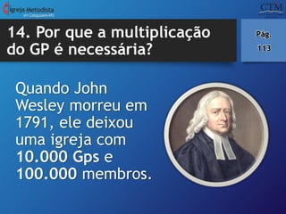 14. Por que a multiplicação
do GP é necessária?
Quando John
Wesley morreu em
1791, ele deixou
uma igreja com
10.000 Gps e
100.000 membros.
em Cataguases-MG
Pág.
113
 