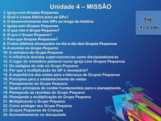Unidade 4 – MISSÃO
1. Igreja com Grupos Pequenos
2. Qual é a base bíblica para os GPs?
3. O desenvolvimento dos GPs ao longo da história
4. Igreja com Grupos Pequenos
5. O que não é Grupo Pequeno?
6. O que é Grupo Pequeno?
7. Para que Grupos Pequenos?
8. Frutos bíblicos alcançados no dia-a-dia dos Grupos Pequenos
9. A reunião no Grupo Pequeno
10. A estrutura do Grupo Pequeno
11. A influência dos/das supervisores/ras como discipuladores/as
12. O lugar do ministério pastoral numa igreja com Grupos Pequenos
13. Os estágios da vida no Grupo Pequeno
14. Por que a multiplicação do GP é necessária?
15. A importância das metas para a liderança de Grupos Pequenos
16. Princípios para o estabelecimento de metas
17. Planejamento do Grupo Pequeno
18. Quatro princípios de caráter fundamentais para o planejamento
19. Planejando as reuniões do Grupo Pequeno
20. Planejando a multiplicação do Grupo Pequeno
21. Multiplicando o Grupo Pequeno
22. Como proteger seu Grupo Pequeno
23. Grupos Pequenos de Crianças
24. Aconselhamento no discipulado
Pág.
93 a 146
 