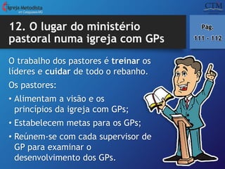 12. O lugar do ministério
pastoral numa igreja com GPs
em Cataguases-MG
Pág.
111 - 112
O trabalho dos pastores é treinar os
líderes e cuidar de todo o rebanho.
Os pastores:
• Alimentam a visão e os
princípios da igreja com GPs;
• Estabelecem metas para os GPs;
• Reúnem-se com cada supervisor de
GP para examinar o
desenvolvimento dos GPs.
 