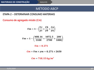 MATERIAIS DE CONSTRUÇÃO AULA 01
MÉTODO ABCP
31/01/2024 10
ETAPA 2 – DETERMINAR CONSUMO MATERIAIS
Consumo de agregado miúdo (Cm)
𝑽𝒎 = 𝟏 −
𝑪𝒄
𝜸𝒄
+
𝑪𝒃
𝜸𝒃
+
𝑪𝒂
𝜸𝒂
𝑽𝒎 = 𝟏 −
𝟒𝟎𝟖, 𝟏𝟔
𝟑𝟏𝟎𝟎
+
𝟏𝟎𝟕𝟐, 𝟓
𝟐𝟕𝟎𝟎
+
𝟐𝟎𝟎
𝟏𝟎𝟎𝟎
𝑽𝒎 = 𝟎, 𝟐𝟕𝟏
𝑪𝒎 = 𝑽𝒎 × 𝜸𝒎 = 𝟎, 𝟐𝟕𝟏 × 𝟐𝟔𝟓𝟎
𝑪𝒎 = 𝟕𝟏𝟖, 𝟏𝟓 𝒌𝒈/𝒎³
 