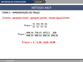 MATERIAIS DE CONSTRUÇÃO AULA 01
MÉTODO ABCP
31/01/2024 11
ETAPA 3 – APRESENTAÇÃO DO TRAÇO
Cimento : agregado miúdo : agregado graúdo : relação água/cimento
𝑻𝒓𝒂ç𝒐 =
𝑪𝒄
𝑪𝒄
:
𝑪𝒎
𝑪𝒄
:
𝑪𝒃
𝑪𝒄
:
𝑪𝒂
𝑪𝒄
𝑻𝒓𝒂ç𝒐 = 1 : 1,76 : 2,63 : 0,49
𝑻𝒓𝒂ç𝒐 =
𝟒𝟎𝟖, 𝟏𝟔
𝟒𝟎𝟖, 𝟏𝟔
:
𝟕𝟏𝟖, 𝟏𝟓
𝟒𝟎𝟖, 𝟏𝟔
:
𝟏𝟎𝟕𝟐, 𝟓
𝟒𝟎𝟖, 𝟏𝟔
:
𝟐𝟎𝟎
𝟒𝟎𝟖, 𝟏𝟔
 