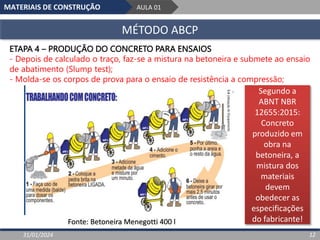 MATERIAIS DE CONSTRUÇÃO AULA 01
MÉTODO ABCP
31/01/2024 12
ETAPA 4 – PRODUÇÃO DO CONCRETO PARA ENSAIOS
- Depois de calculado o traço, faz-se a mistura na betoneira e submete ao ensaio
de abatimento (Slump test);
- Molda-se os corpos de prova para o ensaio de resistência a compressão;
Fonte: Betoneira Menegotti 400 l
Segundo a
ABNT NBR
12655:2015:
Concreto
produzido em
obra na
betoneira, a
mistura dos
materiais
devem
obedecer as
especificações
do fabricante!
 