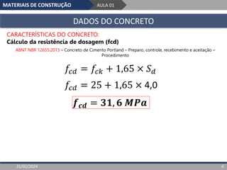 MATERIAIS DE CONSTRUÇÃO AULA 01
DADOS DO CONCRETO
31/01/2024 6
CARACTERÍSTICAS DO CONCRETO:
Cálculo da resistência de dosagem (fcd)
ABNT NBR 12655:2015 – Concreto de Cimento Portland – Preparo, controle, recebimento e aceitação –
Procedimento
𝑓𝑐𝑑 = 𝑓𝑐𝑘 + 1,65 × 𝑆𝑑
𝑓𝑐𝑑 = 25 + 1,65 × 4,0
𝒇𝒄𝒅 = 𝟑𝟏, 𝟔 𝑴𝑷𝒂
 