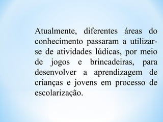 Atualmente, diferentes áreas do
conhecimento passaram a utilizar-
se de atividades lúdicas, por meio
de jogos e brincadeiras, para
desenvolver a aprendizagem de
crianças e jovens em processo de
escolarização.
 