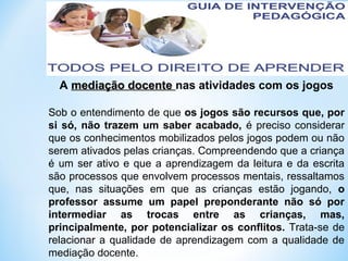 A mediação docentemediação docente nas atividades com os jogos
Sob o entendimento de que os jogos são recursos que, por
si só, não trazem um saber acabado, é preciso considerar
que os conhecimentos mobilizados pelos jogos podem ou não
serem ativados pelas crianças. Compreendendo que a criança
é um ser ativo e que a aprendizagem da leitura e da escrita
são processos que envolvem processos mentais, ressaltamos
que, nas situações em que as crianças estão jogando, o
professor assume um papel preponderante não só por
intermediar as trocas entre as crianças, mas,
principalmente, por potencializar os conflitos. Trata-se de
relacionar a qualidade de aprendizagem com a qualidade de
mediação docente.
 