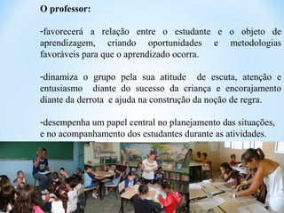 O professor:
-favorecerá a relação entre o estudante e o objeto de
aprendizagem, criando oportunidades e metodologias
favoráveis para que o aprendizado ocorra.
-dinamiza o grupo pela sua atitude de escuta, atenção e
entusiasmo diante do sucesso da criança e encorajamento
diante da derrota e ajuda na construção da noção de regra.
-desempenha um papel central no planejamento das situações,
e no acompanhamento dos estudantes durante as atividades.
 