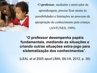 -O professor, mediador e motivador da
aprendizagem, precisa ficar atento às
possibilidades e limitações no processo de
apropriação do conhecimento pela criança.
(ANTUNES, 1999).
“O professor desempenha papéis
fundamentais, mediando as situações e
criando outras situações extra-jogo para
sistematização dos conhecimentos”.
(LEAL et al 2005 apud LIMA; SILVA, 2012, p. 35)
 