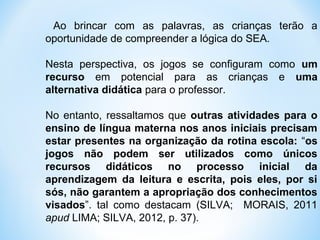 Ao brincar com as palavras, as crianças terão a
oportunidade de compreender a lógica do SEA.
Nesta perspectiva, os jogos se configuram como um
recurso em potencial para as crianças e uma
alternativa didática para o professor.
No entanto, ressaltamos que outras atividades para o
ensino de língua materna nos anos iniciais precisam
estar presentes na organização da rotina escola: “os
jogos não podem ser utilizados como únicos
recursos didáticos no processo inicial da
aprendizagem da leitura e escrita, pois eles, por si
sós, não garantem a apropriação dos conhecimentos
visados”. tal como destacam (SILVA; MORAIS, 2011
apud LIMA; SILVA, 2012, p. 37).
 