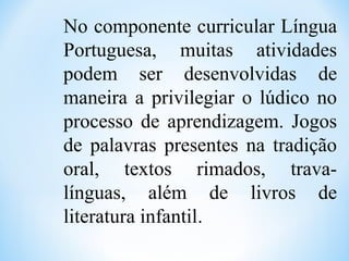 No componente curricular Língua
Portuguesa, muitas atividades
podem ser desenvolvidas de
maneira a privilegiar o lúdico no
processo de aprendizagem. Jogos
de palavras presentes na tradição
oral, textos rimados, trava-
línguas, além de livros de
literatura infantil.
 