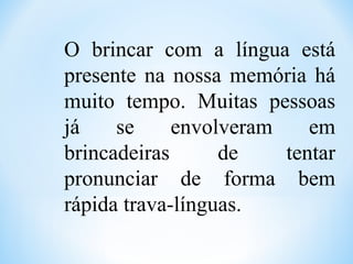 O brincar com a língua está
presente na nossa memória há
muito tempo. Muitas pessoas
já se envolveram em
brincadeiras de tentar
pronunciar de forma bem
rápida trava-línguas.
 
