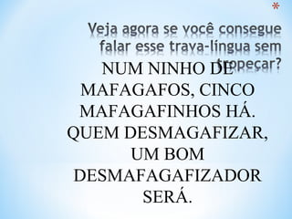 NUM NINHO DE
MAFAGAFOS, CINCO
MAFAGAFINHOS HÁ.
QUEM DESMAGAFIZAR,
UM BOM
DESMAFAGAFIZADOR
SERÁ.
 