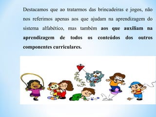 Destacamos que ao tratarmos das brincadeiras e jogos, não
nos referimos apenas aos que ajudam na aprendizagem do
sistema alfabético, mas também aos que auxiliam na
aprendizagem de todos os conteúdos dos outros
componentes curriculares.
 