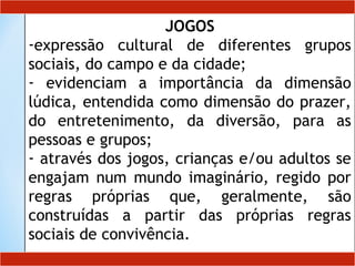 JOGOS
-expressão cultural de diferentes grupos
sociais, do campo e da cidade;
- evidenciam a importância da dimensão
lúdica, entendida como dimensão do prazer,
do entretenimento, da diversão, para as
pessoas e grupos;
- através dos jogos, crianças e/ou adultos se
engajam num mundo imaginário, regido por
regras próprias que, geralmente, são
construídas a partir das próprias regras
sociais de convivência.
 