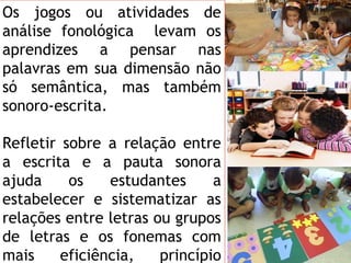 Os jogos ou atividades de
análise fonológica levam os
aprendizes a pensar nas
palavras em sua dimensão não
só semântica, mas também
sonoro-escrita.
Refletir sobre a relação entre
a escrita e a pauta sonora
ajuda os estudantes a
estabelecer e sistematizar as
relações entre letras ou grupos
de letras e os fonemas com
mais eficiência, princípio
 