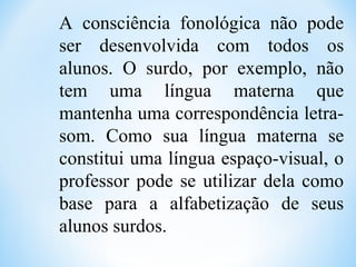 A consciência fonológica não pode
ser desenvolvida com todos os
alunos. O surdo, por exemplo, não
tem uma língua materna que
mantenha uma correspondência letra-
som. Como sua língua materna se
constitui uma língua espaço-visual, o
professor pode se utilizar dela como
base para a alfabetização de seus
alunos surdos.
 