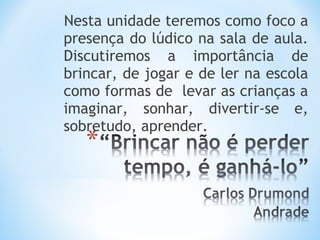 Nesta unidade teremos como foco a
presença do lúdico na sala de aula.
Discutiremos a importância de
brincar, de jogar e de ler na escola
como formas de levar as crianças a
imaginar, sonhar, divertir-se e,
sobretudo, aprender.
 
