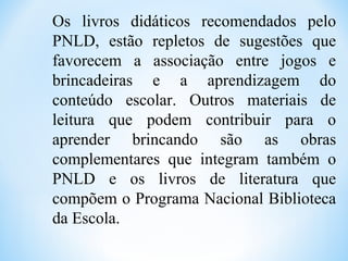 Os livros didáticos recomendados pelo
PNLD, estão repletos de sugestões que
favorecem a associação entre jogos e
brincadeiras e a aprendizagem do
conteúdo escolar. Outros materiais de
leitura que podem contribuir para o
aprender brincando são as obras
complementares que integram também o
PNLD e os livros de literatura que
compõem o Programa Nacional Biblioteca
da Escola.
 