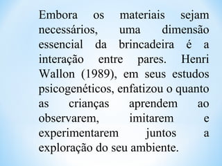Embora os materiais sejam
necessários, uma dimensão
essencial da brincadeira é a
interação entre pares. Henri
Wallon (1989), em seus estudos
psicogenéticos, enfatizou o quanto
as crianças aprendem ao
observarem, imitarem e
experimentarem juntos a
exploração do seu ambiente.
 