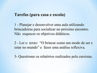 Tarefas (para casa e escola)
1 - Planejar e desenvolver uma aula utilizando
brincadeiras para socializar no próximo encontro.
Não esquecer os objetivos didáticos.
2 - Ler o texto: “O brincar como um modo de ser e
estar no mundo” e fazer uma análise reflexiva.
3- Questionar os relatórios realizados pela cursistas.
 