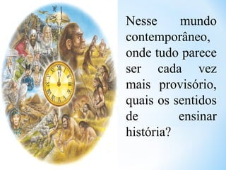 Nesse mundo
contemporâneo,
onde tudo parece
ser cada vez
mais provisório,
quais os sentidos
de ensinar
história?
 