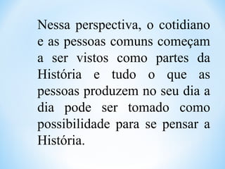 Nessa perspectiva, o cotidiano
e as pessoas comuns começam
a ser vistos como partes da
História e tudo o que as
pessoas produzem no seu dia a
dia pode ser tomado como
possibilidade para se pensar a
História.
 