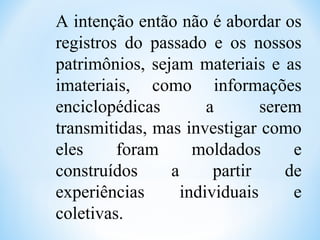A intenção então não é abordar os
registros do passado e os nossos
patrimônios, sejam materiais e as
imateriais, como informações
enciclopédicas a serem
transmitidas, mas investigar como
eles foram moldados e
construídos a partir de
experiências individuais e
coletivas.
 