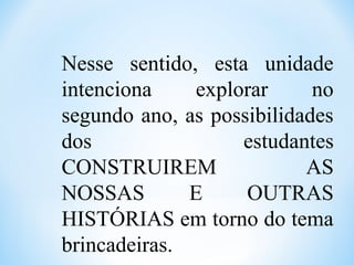 Nesse sentido, esta unidade
intenciona explorar no
segundo ano, as possibilidades
dos estudantes
CONSTRUIREM AS
NOSSAS E OUTRAS
HISTÓRIAS em torno do tema
brincadeiras.
 