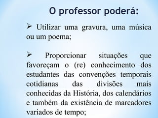 O professor poderá:
 Utilizar uma gravura, uma música
ou um poema;
 Proporcionar situações que
favoreçam o (re) conhecimento dos
estudantes das convenções temporais
cotidianas das divisões mais
conhecidas da História, dos calendários
e também da existência de marcadores
variados de tempo;
 