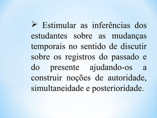  Estimular as inferências dos
estudantes sobre as mudanças
temporais no sentido de discutir
sobre os registros do passado e
do presente ajudando-os a
construir noções de autoridade,
simultaneidade e posterioridade.
 