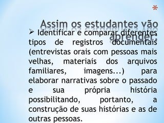  Identificar e comparar diferentes
tipos de registros documentais
(entrevistas orais com pessoas mais
velhas, materiais dos arquivos
familiares, imagens...) para
elaborar narrativas sobre o passado
e sua própria história
possibilitando, portanto, a
construção de suas histórias e as de
outras pessoas.
 