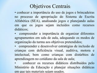 Objetivos Centrais:
• conhecer a importância do uso de jogos e brincadeiras
no processo de apropriação do Sistema de Escrita
Alfabética (SEA), analisando jogos e planejando aulas
em que os jogos sejam incluídos como recursos
didáticos;
• compreender a importância de organizar diferentes
agrupamentos em sala de aula, adequando os modos de
organização da turma aos objetivos pretendidos;
• compreender e desenvolver estratégias de inclusão de
crianças com deficiência visual, auditiva, motora e
intelectual, bem como crianças com distúrbios de
aprendizagem no cotidiano da sala de aula;
• conhecer os recursos didáticos distribuídos pelo
Ministério da Educação e planejar situações didáticas
em que tais materiais sejam usados.
 