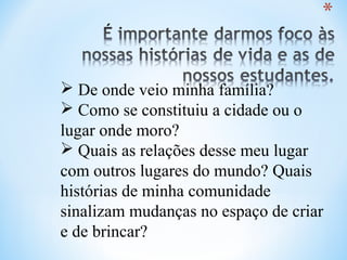  De onde veio minha família?
 Como se constituiu a cidade ou o
lugar onde moro?
 Quais as relações desse meu lugar
com outros lugares do mundo? Quais
histórias de minha comunidade
sinalizam mudanças no espaço de criar
e de brincar?
 