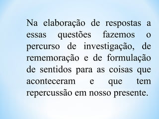 Na elaboração de respostas a
essas questões fazemos o
percurso de investigação, de
rememoração e de formulação
de sentidos para as coisas que
aconteceram e que tem
repercussão em nosso presente.
 