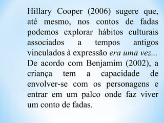 Hillary Cooper (2006) sugere que,
até mesmo, nos contos de fadas
podemos explorar hábitos culturais
associados a tempos antigos
vinculados à expressão era uma vez...
De acordo com Benjamim (2002), a
criança tem a capacidade de
envolver-se com os personagens e
entrar em um palco onde faz viver
um conto de fadas.
 