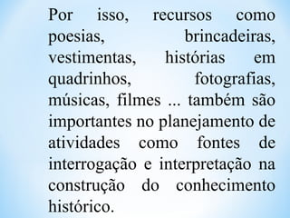 Por isso, recursos como
poesias, brincadeiras,
vestimentas, histórias em
quadrinhos, fotografias,
músicas, filmes ... também são
importantes no planejamento de
atividades como fontes de
interrogação e interpretação na
construção do conhecimento
histórico.
 