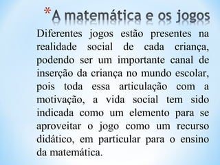 Diferentes jogos estão presentes na
realidade social de cada criança,
podendo ser um importante canal de
inserção da criança no mundo escolar,
pois toda essa articulação com a
motivação, a vida social tem sido
indicada como um elemento para se
aproveitar o jogo como um recurso
didático, em particular para o ensino
da matemática.
 