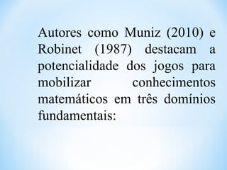 Autores como Muniz (2010) e
Robinet (1987) destacam a
potencialidade dos jogos para
mobilizar conhecimentos
matemáticos em três domínios
fundamentais:
 