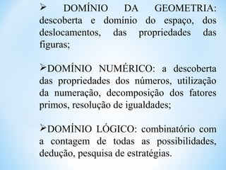  DOMÍNIO DA GEOMETRIA:
descoberta e domínio do espaço, dos
deslocamentos, das propriedades das
figuras;
DOMÍNIO NUMÉRICO: a descoberta
das propriedades dos números, utilização
da numeração, decomposição dos fatores
primos, resolução de igualdades;
DOMÍNIO LÓGICO: combinatório com
a contagem de todas as possibilidades,
dedução, pesquisa de estratégias.
 