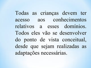 Todas as crianças devem ter
acesso aos conhecimentos
relativos a esses domínios.
Todos eles vão se desenvolver
do ponto de vista conceitual,
desde que sejam realizadas as
adaptações necessárias.
 