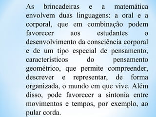 As brincadeiras e a matemática
envolvem duas linguagens: a oral e a
corporal, que em combinação podem
favorecer aos estudantes o
desenvolvimento da consciência corporal
e de um tipo especial de pensamento,
característicos do pensamento
geométrico, que permite compreender,
descrever e representar, de forma
organizada, o mundo em que vive. Além
disso, pode favorecer a sintonia entre
movimentos e tempos, por exemplo, ao
pular corda.
 