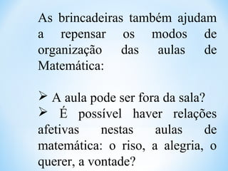 As brincadeiras também ajudam
a repensar os modos de
organização das aulas de
Matemática:
 A aula pode ser fora da sala?
 É possível haver relações
afetivas nestas aulas de
matemática: o riso, a alegria, o
querer, a vontade?
 